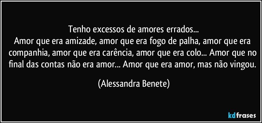 Tenho excessos de amores errados...
Amor que era amizade, amor que era fogo de palha, amor que era companhia, amor que era carência, amor que era colo... Amor que no final das contas não era amor... Amor que era amor, mas não vingou. (Alessandra Benete)