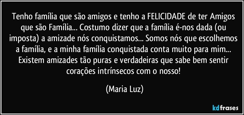 Tenho família que são amigos e  tenho a FELICIDADE de ter Amigos que são Família... Costumo dizer que a família é-nos dada (ou imposta) a amizade nós conquistamos... Somos nós que escolhemos a família, e a minha família conquistada conta muito para mim...  Existem amizades tão puras e verdadeiras que sabe bem sentir corações intrínsecos com o nosso! (Maria Luz)