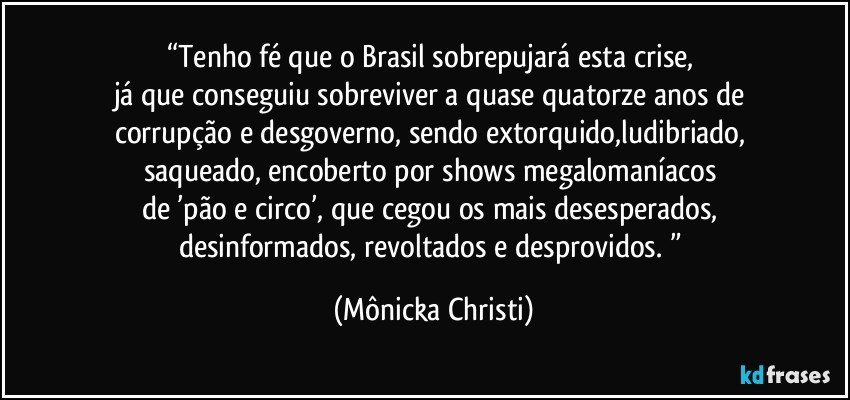 “Tenho fé que o Brasil sobrepujará esta crise,  
já que conseguiu sobreviver a quase quatorze anos de 
corrupção e desgoverno, sendo extorquido,ludibriado, 
saqueado, encoberto por shows megalomaníacos 
de ’pão e circo’, que cegou os mais desesperados, 
desinformados,  revoltados e desprovidos. ” (Mônicka Christi)