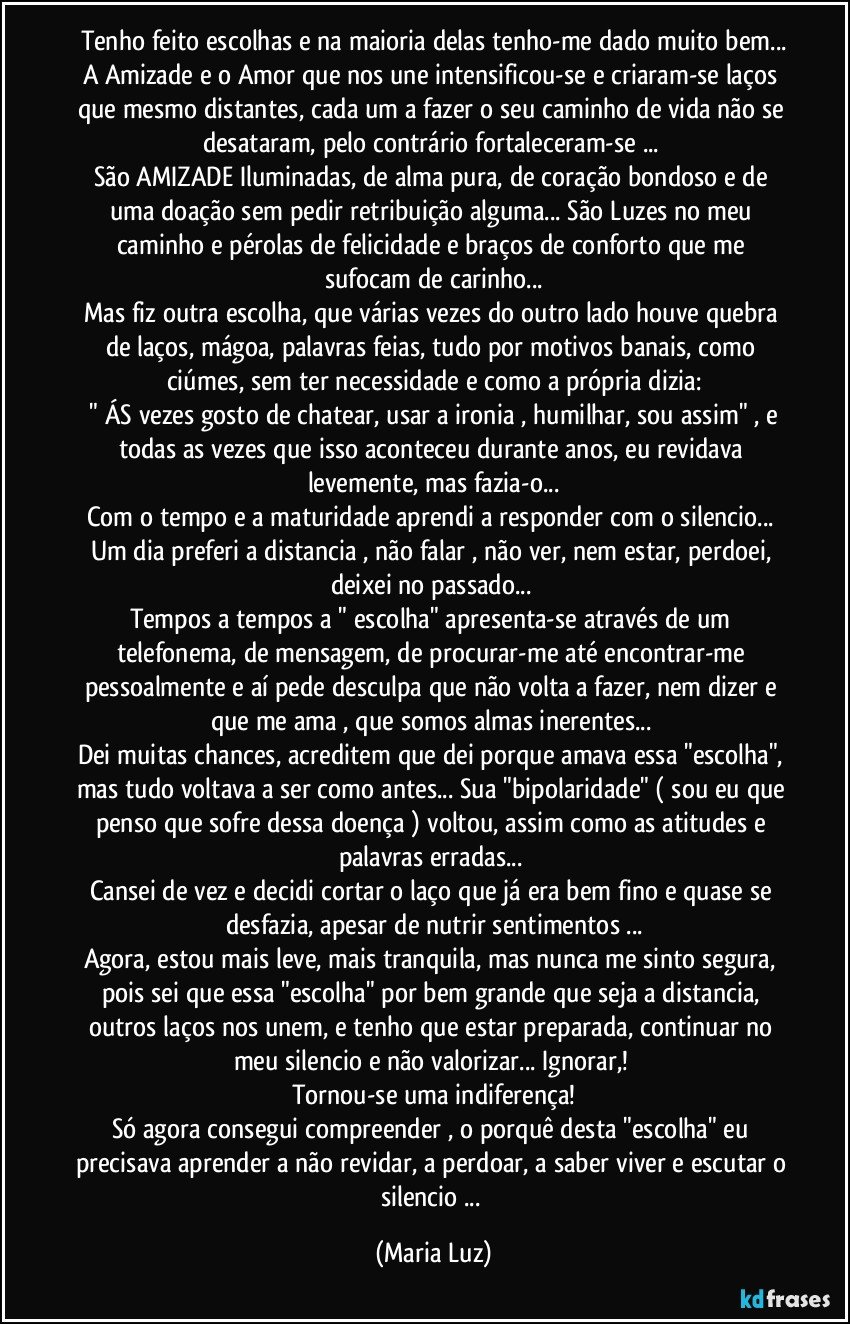 Tenho feito escolhas e na maioria delas tenho-me dado muito bem...
A Amizade e o Amor que nos une intensificou-se e criaram-se laços que mesmo distantes, cada um a fazer o seu caminho de vida não se desataram, pelo contrário fortaleceram-se ... 
São AMIZADE Iluminadas, de alma pura, de coração bondoso e de uma doação sem pedir retribuição alguma... São Luzes no meu caminho e pérolas de felicidade e braços de conforto que me sufocam de carinho...
Mas fiz outra escolha, que várias vezes do outro lado houve quebra de laços, mágoa, palavras  feias, tudo por motivos banais, como ciúmes,  sem ter necessidade e como a própria dizia:
 " ÁS vezes gosto de chatear, usar a ironia , humilhar, sou assim" , e todas as vezes que isso aconteceu durante anos,  eu revidava levemente, mas fazia-o...
Com o tempo e a maturidade aprendi a responder com o  silencio... Um dia preferi a distancia , não falar , não ver, nem estar, perdoei, deixei no passado... 
Tempos a tempos a " escolha" apresenta-se através de um telefonema, de mensagem, de procurar-me até encontrar-me pessoalmente e aí pede desculpa que não volta a fazer, nem dizer e que me ama , que somos almas inerentes... 
Dei muitas chances, acreditem que dei porque amava essa "escolha", mas tudo voltava a ser como antes... Sua "bipolaridade" ( sou eu que penso que sofre dessa doença )  voltou, assim como as atitudes e palavras erradas...  
Cansei de vez e decidi cortar o laço que já era bem fino e quase se desfazia, apesar de nutrir sentimentos ...
Agora, estou mais leve, mais tranquila, mas nunca me sinto segura, pois sei que essa "escolha" por bem grande que seja a distancia, outros laços nos unem, e tenho que estar preparada, continuar no meu silencio e não valorizar... Ignorar,! 
Tornou-se uma indiferença!
Só agora consegui compreender , o porquê desta "escolha" eu precisava aprender a não revidar, a perdoar, a saber viver e escutar o silencio ... (Maria Luz)