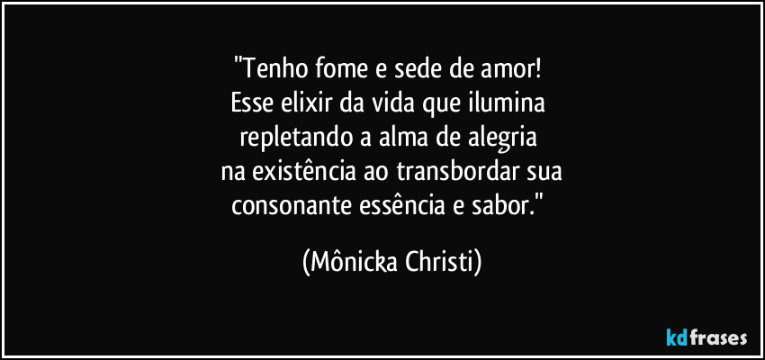 "Tenho fome e sede de amor! 
Esse elixir da vida que ilumina 
repletando a alma de alegria 
na existência ao transbordar sua
consonante essência e sabor." (Mônicka Christi)