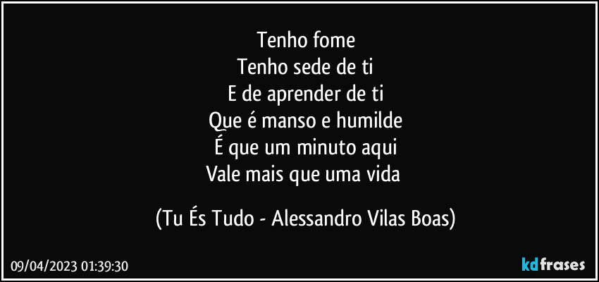 Tenho fome
Tenho sede de ti
E de aprender de ti
Que é manso e humilde
É que um minuto aqui
Vale mais que uma vida (Tu És Tudo - Alessandro Vilas Boas)