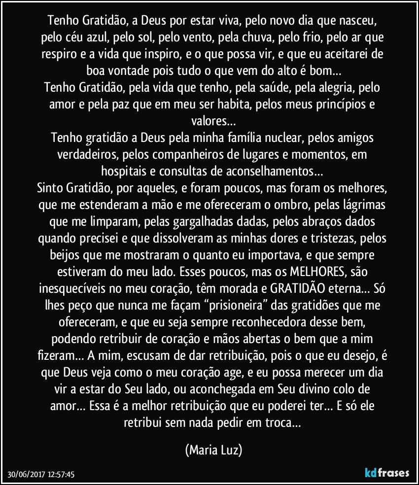 Tenho Gratidão, a Deus por estar viva, pelo novo dia que nasceu, pelo céu azul, pelo sol, pelo vento, pela chuva, pelo frio, pelo ar que respiro e a vida que inspiro, e o que possa vir, e que eu aceitarei de boa vontade pois tudo o que vem do alto é bom…
Tenho Gratidão, pela vida que tenho, pela saúde, pela alegria, pelo amor e pela paz que em meu ser habita, pelos meus princípios e valores…
Tenho gratidão a Deus pela minha família nuclear, pelos amigos verdadeiros, pelos companheiros de lugares e momentos, em hospitais e consultas de aconselhamentos…  
Sinto Gratidão, por aqueles, e foram poucos, mas foram os melhores, que me estenderam a mão e me ofereceram o ombro, pelas lágrimas que me limparam, pelas gargalhadas dadas, pelos abraços dados quando precisei e que dissolveram as minhas dores e tristezas, pelos beijos que me mostraram o quanto eu importava, e que sempre estiveram do meu lado. Esses poucos, mas os MELHORES, são inesquecíveis no meu coração, têm morada e GRATIDÃO eterna… Só lhes peço que nunca me façam “prisioneira” das gratidões que me ofereceram, e que eu seja sempre reconhecedora desse bem, podendo retribuir de coração e mãos abertas o bem que a mim fizeram… A mim, escusam de dar retribuição, pois o que eu desejo, é que Deus veja como o meu coração age, e eu possa merecer um dia vir a estar do Seu lado, ou aconchegada em Seu divino colo de amor… Essa é a melhor retribuição que eu poderei ter… E só ele retribui sem nada pedir em troca… (Maria Luz)