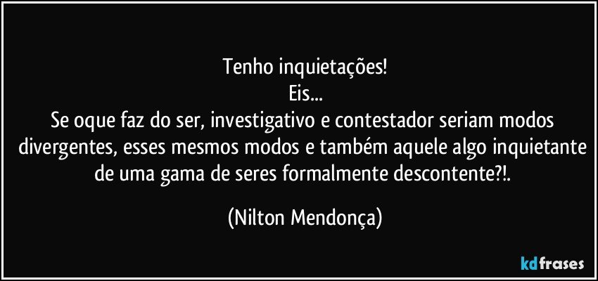 ⁠
Tenho inquietações!
Eis...
Se oque faz do ser, investigativo e contestador seriam modos divergentes, esses mesmos modos e também aquele algo inquietante de uma gama de seres formalmente descontente?!. (Nilton Mendonça)