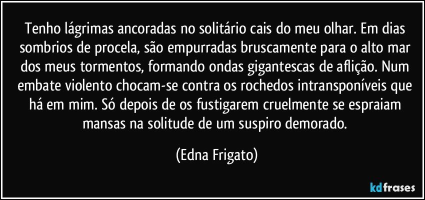 Tenho lágrimas ancoradas no solitário cais do meu olhar. Em dias sombrios de procela, são empurradas bruscamente para  o alto mar dos meus tormentos, formando ondas gigantescas de aflição. Num embate violento chocam-se contra os rochedos intransponíveis que há em mim. Só depois de os fustigarem cruelmente se espraiam mansas na solitude de um suspiro demorado. (Edna Frigato)