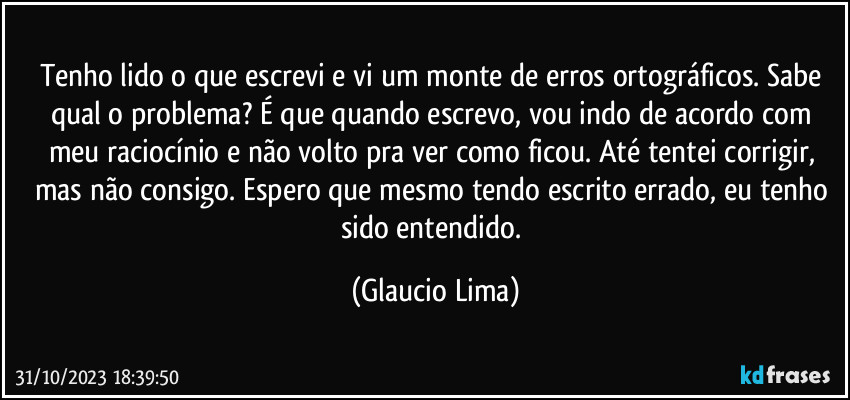 Tenho lido o que escrevi e vi um monte de erros ortográficos. Sabe qual o problema? É que quando escrevo, vou indo de acordo com meu raciocínio e não volto pra ver como ficou. Até tentei corrigir, mas não consigo. Espero que mesmo tendo escrito errado, eu tenho sido entendido. (Glaucio Lima)