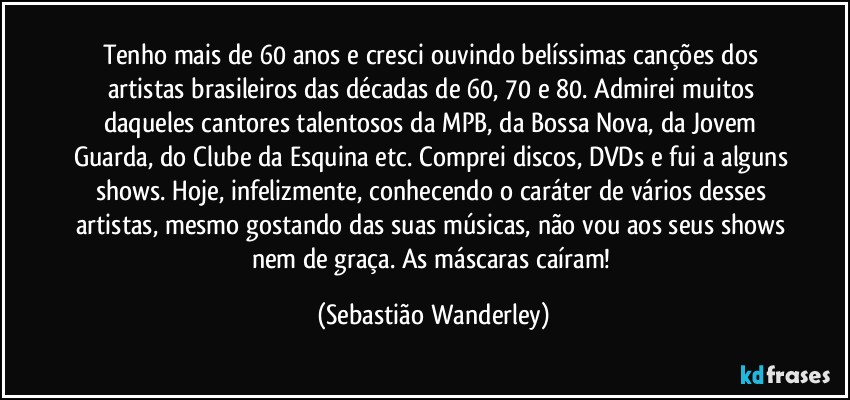 Tenho mais de 60 anos e cresci ouvindo belíssimas canções dos artistas brasileiros das décadas de 60, 70 e 80. Admirei muitos daqueles cantores talentosos da MPB, da Bossa Nova, da Jovem Guarda, do Clube da Esquina etc. Comprei discos, DVDs e fui a alguns shows. Hoje, infelizmente, conhecendo o caráter de vários desses artistas, mesmo gostando das suas músicas, não vou aos seus shows nem de graça. As máscaras caíram! (Sebastião Wanderley)