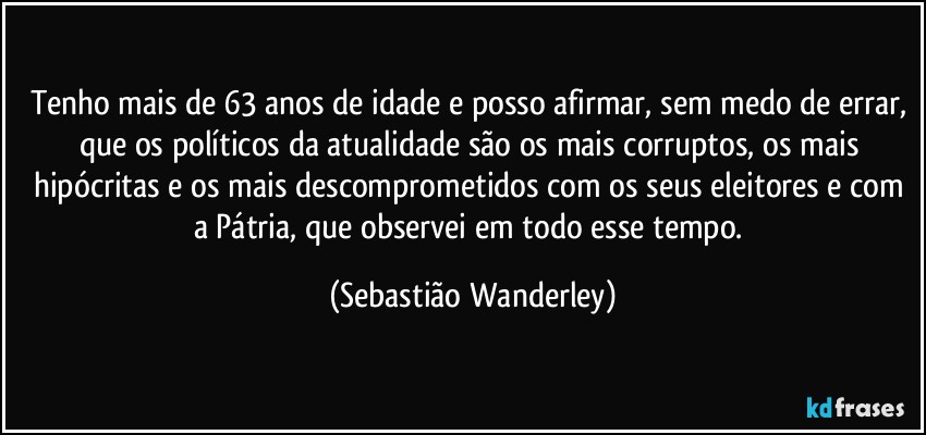 Tenho mais de 63 anos de idade e posso afirmar, sem medo de errar, que os políticos da atualidade são os mais corruptos, os mais hipócritas e os mais descomprometidos com os seus eleitores e com a Pátria, que observei em todo esse tempo. (Sebastião Wanderley)