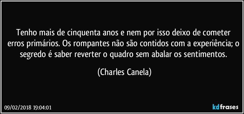 Tenho mais de cinquenta anos e nem por isso deixo de cometer erros primários. Os rompantes não são contidos com a experiência; o segredo é saber reverter o quadro sem abalar os sentimentos. (Charles Canela)