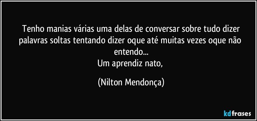 ⁠Tenho manias várias uma delas de conversar sobre tudo dizer palavras soltas tentando dizer oque até muitas vezes oque não entendo...
Um aprendiz nato, (Nilton Mendonça)