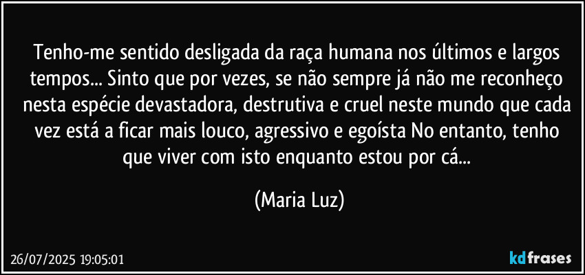 Tenho-me sentido desligada da raça humana nos últimos e largos tempos... Sinto que por vezes, se não sempre já não me reconheço nesta espécie devastadora, destrutiva e cruel neste mundo que cada vez está a ficar mais louco, agressivo e egoísta No entanto, tenho que viver com isto enquanto estou por cá... (Maria Luz)