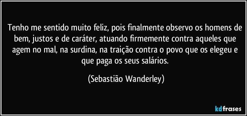 Tenho me sentido muito feliz, pois finalmente observo os homens de bem, justos e de caráter, atuando firmemente contra aqueles que agem no mal, na surdina, na traição contra o povo que os elegeu e que paga os seus salários. (Sebastião Wanderley)