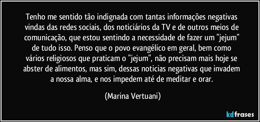 Tenho me sentido tão indignada com tantas informações negativas vindas das redes sociais, dos noticiários da TV e de outros meios de comunicação, que estou sentindo a necessidade de fazer um "jejum" de tudo isso. Penso que o povo evangélico em geral, bem como vários religiosos que praticam o "jejum", não precisam mais hoje se abster de alimentos, mas sim, dessas noticias negativas que invadem a nossa alma, e nos impedem até de meditar e orar. (Marina Vertuani)