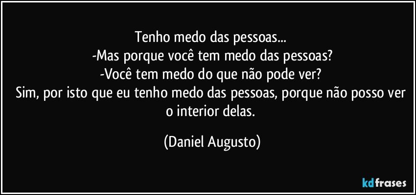 Tenho medo das pessoas... 
-Mas porque você tem medo das pessoas?
-Você tem medo do que não pode ver? 
Sim, por isto que eu tenho medo das pessoas, porque não posso ver o interior delas. (Daniel Augusto)