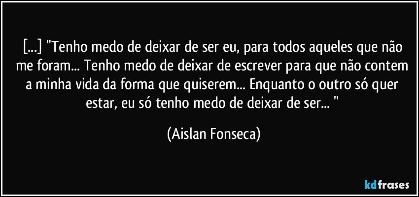 [...] "Tenho medo de deixar de ser eu, para  todos aqueles que não me foram... Tenho medo de deixar de escrever para que não contem a minha vida da forma que quiserem...  Enquanto o outro só quer estar, eu só tenho medo de deixar de ser... " (Aislan Fonseca)