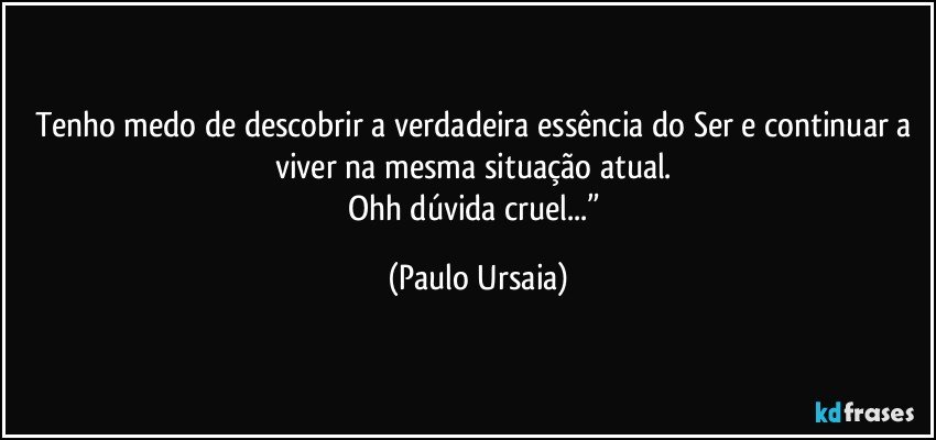 Tenho medo de descobrir a verdadeira essência do Ser e continuar a viver na mesma situação atual. 
Ohh dúvida cruel...” (Paulo Ursaia)