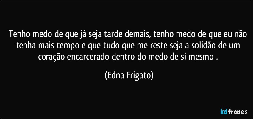 Tenho medo de que já seja tarde demais, tenho medo de que eu não tenha mais tempo e que tudo que me reste seja a solidão de um coração encarcerado dentro do medo de si mesmo . (Edna Frigato)