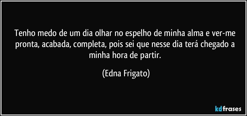 Tenho medo de um dia olhar no espelho de minha alma e  ver-me pronta, acabada, completa, pois sei que nesse dia terá chegado a minha hora de partir. (Edna Frigato)