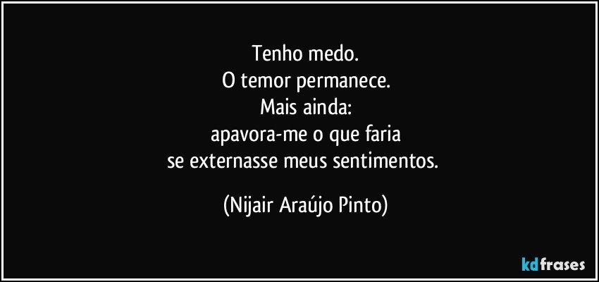 Tenho medo.
O temor permanece.
Mais ainda:
apavora-me o que faria
se externasse meus sentimentos. (Nijair Araújo Pinto)