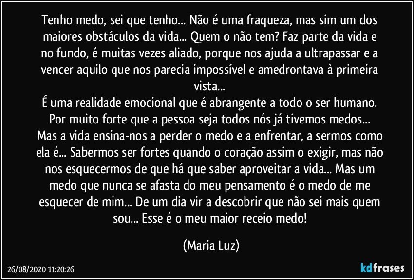 Tenho medo, sei que tenho... Não é uma fraqueza, mas sim um dos maiores obstáculos da vida... Quem o não tem? Faz parte da vida e no fundo, é muitas vezes aliado, porque nos ajuda a ultrapassar e a vencer aquilo que nos parecia impossível e amedrontava à primeira vista... 
É uma realidade emocional que é abrangente a todo o ser humano. Por muito forte que a pessoa seja todos nós já tivemos medos... 
Mas a vida ensina-nos a perder o medo e a enfrentar, a sermos como ela é... Sabermos ser fortes quando o coração assim o exigir, mas não nos esquecermos de que há que saber aproveitar a vida... Mas um medo que nunca se afasta do meu pensamento é  o medo de me esquecer de mim... De um dia vir a descobrir que não sei  mais quem sou... Esse é o meu maior receio/medo! (Maria Luz)