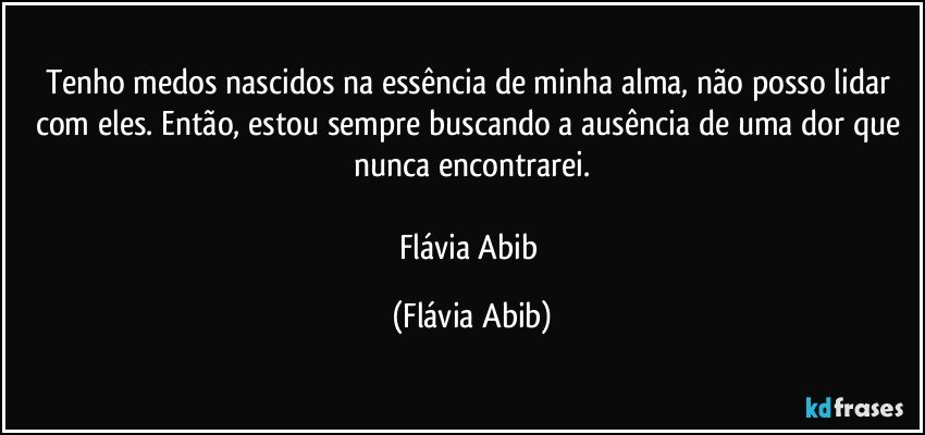 Tenho medos nascidos na essência de minha alma, não posso lidar com eles. Então, estou sempre buscando a ausência de uma dor que nunca encontrarei.

Flávia Abib (Flávia Abib)