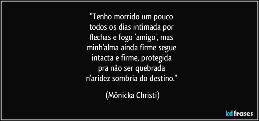 "Tenho morrido um pouco 
todos os dias intimada por 
flechas e fogo 'amigo', mas 
minh'alma ainda firme segue 
intacta e firme, protegida 
pra não ser quebrada 
n'aridez sombria do destino." (Mônicka Christi)