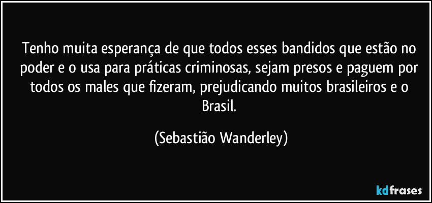 Tenho muita esperança de que todos esses bandidos que estão no poder e o usa para práticas criminosas, sejam presos e paguem por todos os males que fizeram, prejudicando muitos brasileiros e o Brasil. (Sebastião Wanderley)