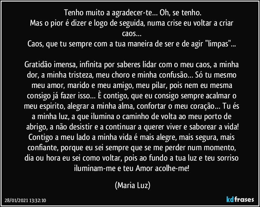 Tenho muito a agradecer-te… Oh, se tenho.
Mas o pior é dizer e logo de seguida, numa crise eu voltar a criar caos… 
Caos, que tu sempre com a tua maneira de ser e de agir "limpas"... 

Gratidão imensa, infinita por saberes lidar com o meu caos, a minha dor, a minha tristeza, meu choro e minha confusão… Só tu mesmo meu amor, marido e meu amigo, meu pilar, pois nem eu mesma consigo já fazer isso… È contigo, que eu consigo sempre acalmar o meu espirito, alegrar a minha alma, confortar o meu coração… Tu és a minha luz, a que ilumina o caminho de volta ao meu porto de abrigo, a não desistir e a continuar a querer viver e saborear a vida!
Contigo a meu lado a minha vida é mais alegre, mais segura, mais confiante, porque eu sei sempre que se me perder num momento, dia ou hora eu sei como voltar, pois ao fundo a tua luz e teu sorriso iluminam-me e teu Amor acolhe-me! (Maria Luz)