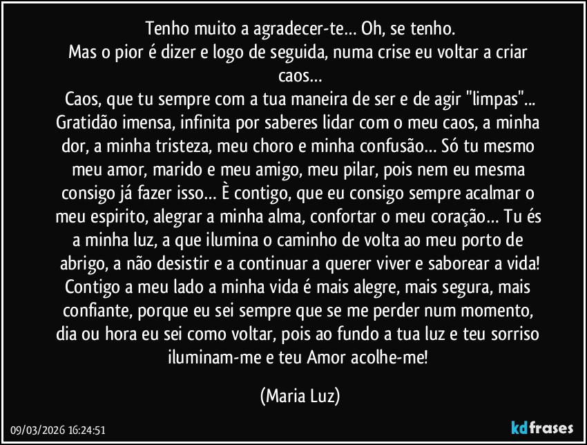 Tenho muito a agradecer-te… Oh, se tenho.
Mas o pior é dizer e logo de seguida, numa crise eu voltar a criar caos…
Caos, que tu sempre com a tua maneira de ser e de agir "limpas"...
Gratidão imensa, infinita por saberes lidar com o meu caos, a minha dor, a minha tristeza, meu choro e minha confusão… Só tu mesmo meu amor, marido e meu amigo, meu pilar, pois nem eu mesma consigo já fazer isso… È contigo, que eu consigo sempre acalmar o meu espirito, alegrar a minha alma, confortar o meu coração… Tu és a minha luz, a que ilumina o caminho de volta ao meu porto de abrigo, a não desistir e a continuar a querer viver e saborear a vida!
Contigo a meu lado a minha vida é mais alegre, mais segura, mais confiante, porque eu sei sempre que se me perder num momento, dia ou hora eu sei como voltar, pois ao fundo a tua luz e teu sorriso iluminam-me e teu Amor acolhe-me! (Maria Luz)