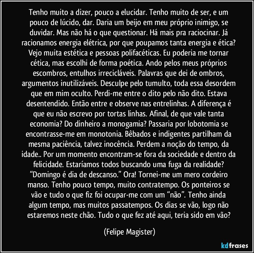 Tenho muito a dizer, pouco a elucidar. Tenho muito de ser, e um pouco de lúcido, dar. Daria um beijo em meu próprio inimigo, se duvidar. Mas não há o que questionar. Há mais pra raciocinar. Já racionamos energia elétrica, por que poupamos tanta energia e ética? Vejo muita estética e pessoas polifacéticas. Eu poderia me tornar cética, mas escolhi de forma poética. Ando pelos meus próprios escombros, entulhos irrecicláveis. Palavras que dei de ombros, argumentos inutilizáveis. Desculpe pelo tumulto, toda essa desordem que em mim oculto. Perdi-me entre o dito pelo não dito. Estava desentendido. Então entre e observe nas entrelinhas. A diferença é que eu não escrevo por tortas linhas. Afinal, de que vale tanta economia? Do dinheiro a monogamia? Passaria por lobotomia se encontrasse-me em monotonia. Bêbados e indigentes partilham da mesma paciência, talvez inocência. Perdem a noção do tempo, da idade.. Por um momento encontram-se fora da sociedade e dentro da felicidade. Estaríamos todos buscando uma fuga da realidade? “Domingo é dia de descanso.” Ora! Tornei-me um mero cordeiro manso. Tenho pouco tempo, muito contratempo. Os ponteiros se vão e tudo o que fiz foi ocupar-me com um “não”. Tenho ainda algum tempo, mas muitos passatempos. Os dias se vão, logo não estaremos neste chão. Tudo o que fez até aqui, teria sido em vão? (Felipe Magister)