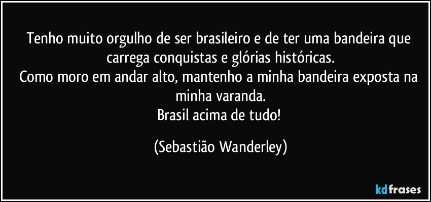 Tenho muito orgulho de ser brasileiro e de ter uma bandeira que carrega conquistas e glórias históricas.
Como moro em andar alto, mantenho a minha bandeira exposta na minha varanda.
Brasil acima de tudo! (Sebastião Wanderley)