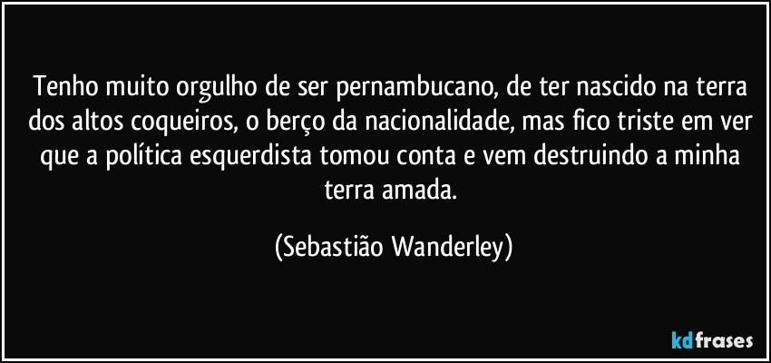 Tenho muito orgulho de ser pernambucano, de ter nascido na terra dos altos coqueiros, o berço da nacionalidade, mas fico triste em ver que a política esquerdista tomou conta e vem destruindo a minha terra amada. (Sebastião Wanderley)