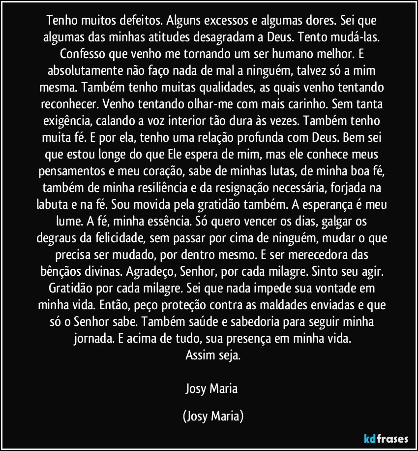 Tenho muitos defeitos. Alguns excessos e algumas dores. Sei que algumas das minhas atitudes desagradam a Deus. Tento mudá-las. Confesso que venho me tornando um ser humano melhor. E absolutamente não faço nada de mal a ninguém, talvez só a mim mesma. Também tenho muitas qualidades, as quais venho tentando reconhecer. Venho tentando olhar-me com mais carinho. Sem tanta exigência, calando a voz interior tão dura às vezes. Também tenho muita fé. E por ela, tenho uma relação profunda com Deus. Bem sei que estou longe do que Ele espera de mim, mas ele conhece meus pensamentos e meu coração, sabe de minhas lutas, de minha boa fé, também de minha resiliência e da resignação necessária, forjada na labuta e na fé. Sou movida pela gratidão também. A esperança é meu lume. A fé, minha essência. Só quero vencer os dias, galgar os degraus da felicidade, sem passar por cima de ninguém, mudar o que precisa ser mudado, por dentro mesmo. E ser merecedora das bênçãos divinas. Agradeço, Senhor, por cada milagre. Sinto seu agir. Gratidão por cada milagre. Sei que nada impede sua vontade em minha vida. Então, peço proteção contra as maldades enviadas e que só o Senhor sabe. Também saúde e sabedoria para seguir minha jornada. E acima de tudo, sua presença em minha vida.
Assim seja.

Josy Maria (Josy Maria)