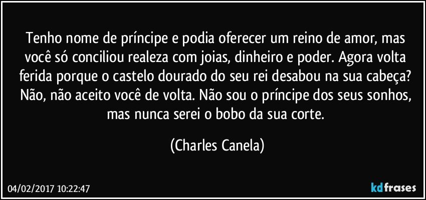 Tenho nome de príncipe e podia oferecer um reino de amor, mas você só conciliou realeza com joias, dinheiro e poder. Agora volta ferida porque o castelo dourado do seu rei desabou na sua cabeça? Não, não aceito você de volta. Não sou o príncipe dos seus sonhos, mas nunca serei o bobo da sua corte. (Charles Canela)