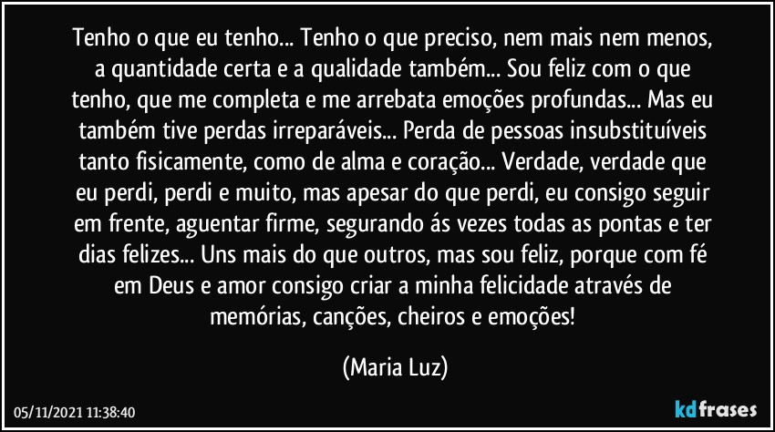 Tenho o que eu tenho... Tenho o que preciso, nem mais nem menos, a quantidade certa e a qualidade também... Sou feliz com o que tenho, que me completa e me arrebata emoções profundas... Mas eu também tive perdas irreparáveis... Perda de pessoas insubstituíveis tanto fisicamente, como de alma e coração... Verdade, verdade que eu perdi, perdi e muito, mas apesar do que perdi, eu consigo seguir em frente, aguentar firme, segurando ás vezes todas as pontas e ter dias felizes... Uns mais do que outros, mas sou feliz, porque com fé em Deus e amor consigo criar a minha felicidade através de memórias, canções, cheiros e emoções! (Maria Luz)