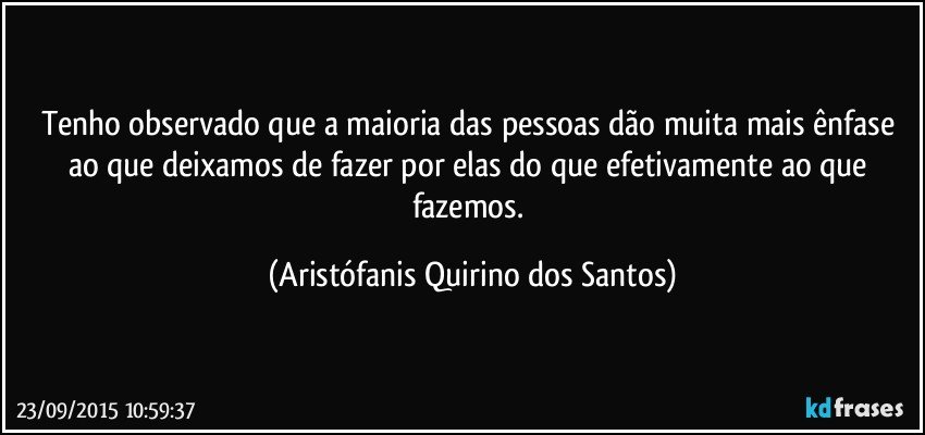 Tenho observado que a maioria das pessoas dão muita mais ênfase ao que deixamos de fazer por elas do que efetivamente ao que fazemos. (Aristófanis Quirino dos Santos)