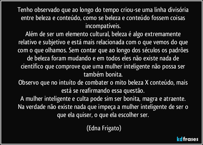 Tenho observado que ao longo do tempo criou-se uma linha divisória entre beleza e conteúdo, como se beleza e conteúdo fossem coisas incompatíveis. 
Além de ser um elemento cultural, beleza é algo extremamente relativo e subjetivo e está mais relacionada com o que vemos do que com o que olhamos. Sem contar que ao longo dos séculos os padrões de beleza foram mudando e em todos eles não existe nada de científico que comprove que uma mulher inteligente não possa ser também bonita. 
Observo que no intuíto de combater o mito beleza X conteúdo, mais está se reafirmando essa questão. 
A mulher inteligente e culta pode sim ser bonita,  magra e atraente. Na verdade não existe nada que impeça a mulher inteligente de ser o que ela quiser, o que ela escolher ser. (Edna Frigato)