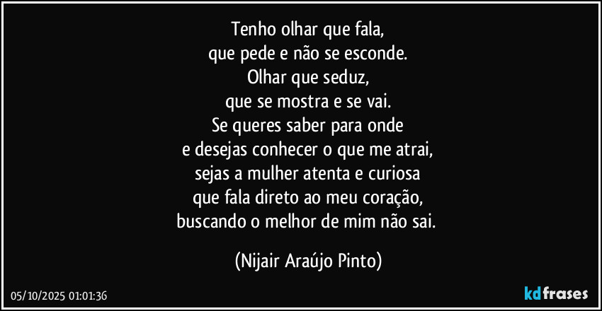 Tenho olhar que fala,
que pede e não se esconde.
Olhar que seduz,
que se mostra e se vai.
Se queres saber para onde
e desejas conhecer o que me atrai,
sejas a mulher atenta e curiosa
que fala direto ao meu coração,
buscando o melhor de mim não sai. (Nijair Araújo Pinto)