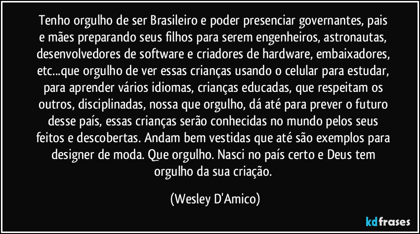 Tenho orgulho de ser Brasileiro e poder presenciar governantes, pais e mães preparando seus filhos para serem engenheiros, astronautas, desenvolvedores de software e criadores de hardware, embaixadores, etc...que orgulho de ver essas crianças usando o celular para estudar, para aprender vários idiomas, crianças educadas, que respeitam os outros, disciplinadas, nossa que orgulho, dá até para prever o futuro desse país, essas crianças serão conhecidas no mundo pelos seus feitos e descobertas. Andam bem vestidas que até são exemplos para designer de moda. Que orgulho. Nasci no país certo e Deus tem orgulho da sua criação. (Wesley D'Amico)