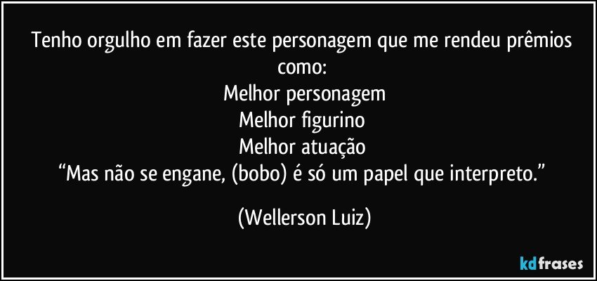 Tenho orgulho em fazer este personagem que me rendeu prêmios como: 
Melhor personagem
Melhor figurino 
Melhor atuação 
“Mas não se engane, (bobo) é só um papel que interpreto.” (Wellerson Luiz)