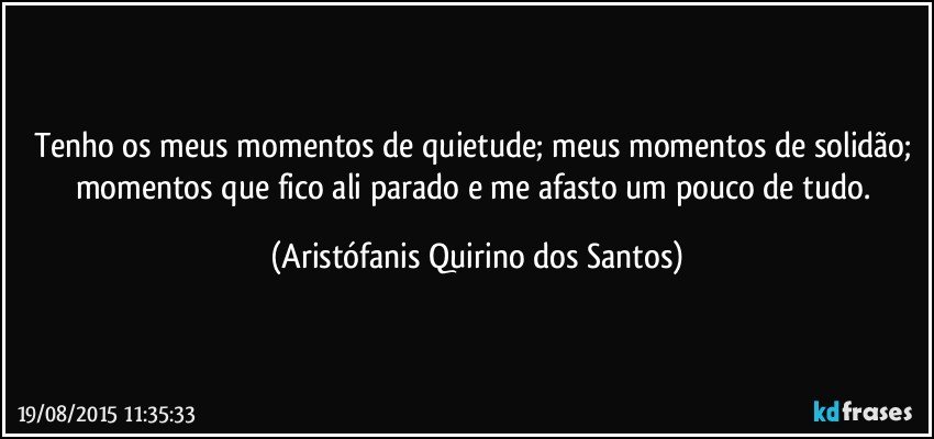 Tenho os meus momentos de quietude; meus momentos de solidão; momentos que fico ali parado e me afasto um pouco de tudo. (Aristófanis Quirino dos Santos)