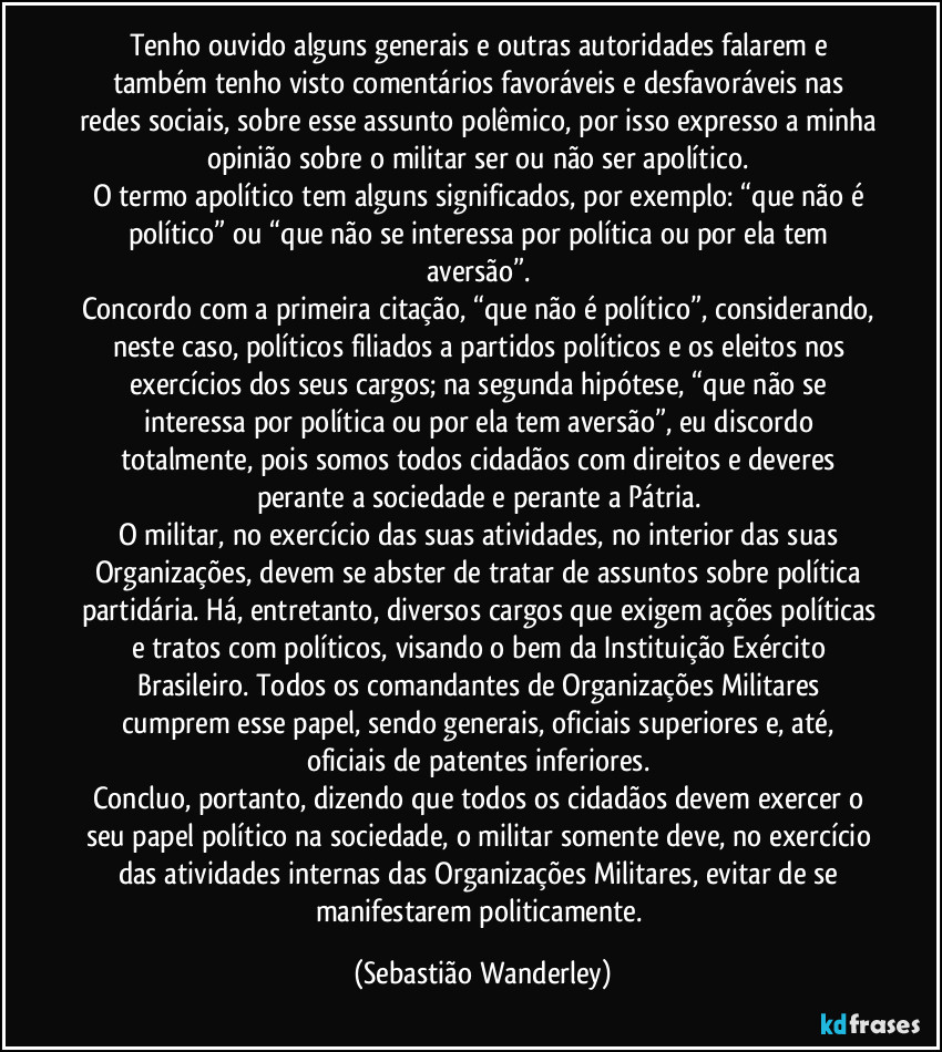 Tenho ouvido alguns generais e outras autoridades falarem e também tenho visto comentários favoráveis e desfavoráveis nas redes sociais, sobre esse assunto polêmico, por isso expresso a minha opinião sobre o militar ser ou não ser apolítico. 
O termo apolítico tem alguns significados, por exemplo: “que não é político” ou “que não se interessa por política ou por ela tem aversão”. 
Concordo com a primeira citação, “que não é político”, considerando, neste caso, políticos filiados a partidos políticos e os eleitos nos exercícios dos seus cargos; na segunda hipótese, “que não se interessa por política ou por ela tem aversão”, eu discordo totalmente, pois somos todos cidadãos com direitos e deveres perante a sociedade e perante a Pátria. 
O militar, no exercício das suas atividades, no interior das suas Organizações, devem se abster de tratar de assuntos sobre política partidária. Há, entretanto, diversos cargos que exigem ações políticas e tratos com políticos, visando o bem da Instituição Exército Brasileiro. Todos os comandantes de Organizações Militares cumprem esse papel, sendo generais, oficiais superiores e, até, oficiais de patentes inferiores. 
Concluo, portanto, dizendo que todos os cidadãos devem exercer o seu papel político na sociedade, o militar somente deve, no exercício das atividades internas das Organizações Militares, evitar de se manifestarem politicamente. (Sebastião Wanderley)