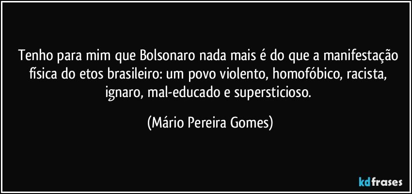 Tenho para mim que Bolsonaro nada mais é do que a manifestação física do etos brasileiro: um povo violento, homofóbico, racista, ignaro, mal-educado e supersticioso. (Mário Pereira Gomes)