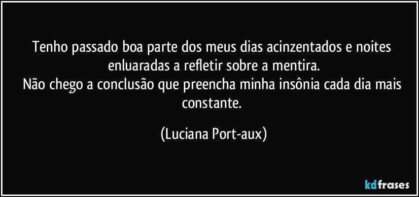 Tenho passado boa parte dos meus dias acinzentados e noites enluaradas a refletir sobre a mentira.
Não chego a conclusão que preencha minha insônia cada dia mais constante. (Luciana Port-aux)