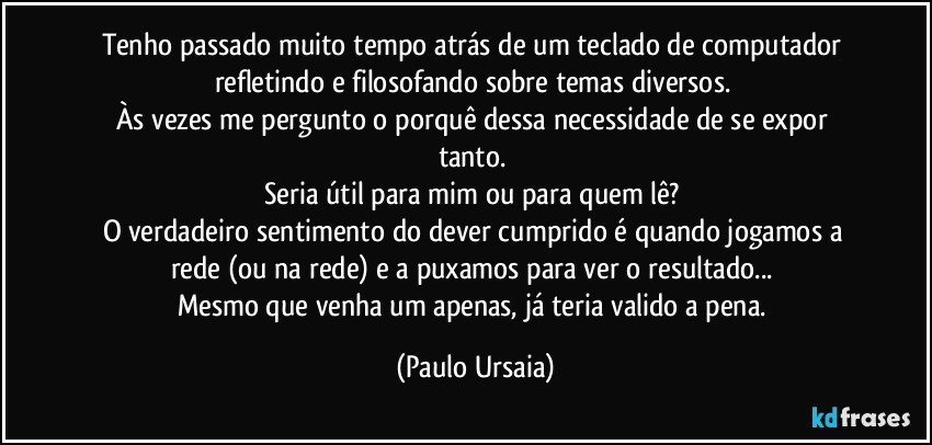 Tenho passado muito tempo atrás de um teclado de computador refletindo e filosofando sobre temas diversos. 
Às vezes me pergunto o porquê dessa necessidade de se expor tanto. 
Seria útil para mim ou para quem lê? 
O verdadeiro sentimento do dever cumprido é quando jogamos a rede (ou na rede) e a puxamos para ver o resultado... 
Mesmo que venha um apenas, já teria valido a pena. (Paulo Ursaia)