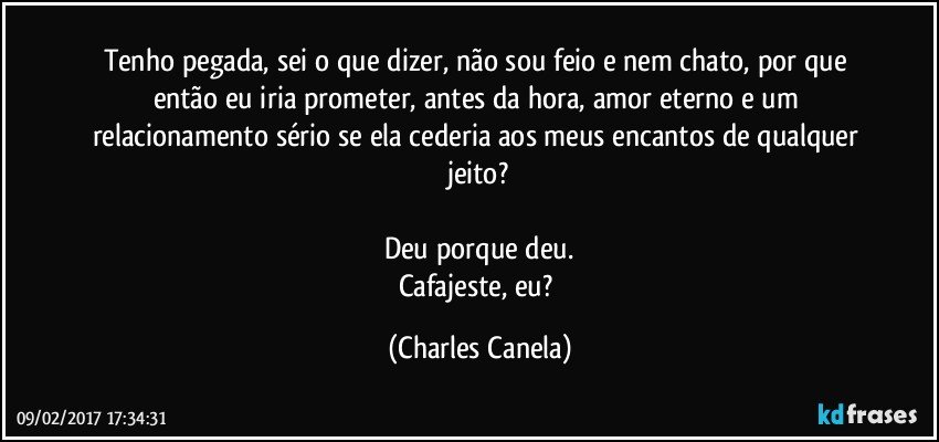 Tenho pegada, sei o que dizer, não sou feio e nem chato, por que então eu iria prometer, antes da hora, amor eterno e um relacionamento sério se ela cederia aos meus encantos de qualquer jeito?

Deu porque deu.
Cafajeste, eu? (Charles Canela)