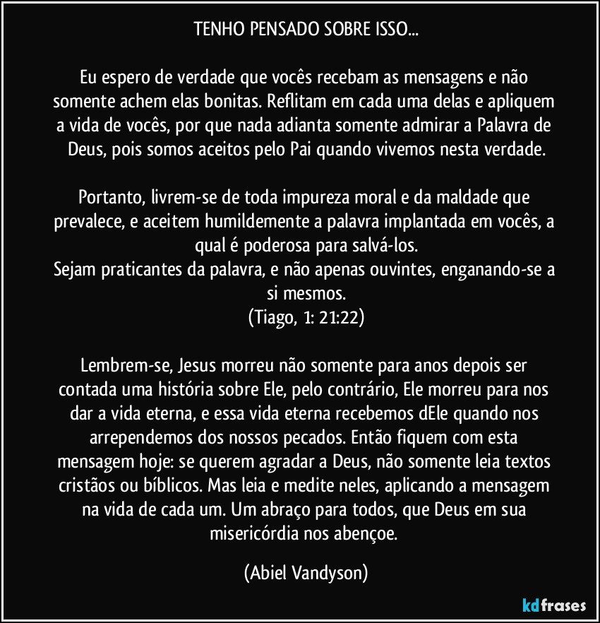 TENHO PENSADO SOBRE ISSO...

Eu espero de verdade que vocês recebam as mensagens e não somente achem elas bonitas. Reflitam em cada uma delas e apliquem a vida de vocês, por que nada adianta somente admirar a Palavra de Deus, pois somos aceitos pelo Pai quando vivemos nesta verdade.

Portanto, livrem-se de toda impureza moral e da maldade que prevalece, e aceitem humildemente a palavra implantada em vocês, a qual é poderosa para salvá-los.
Sejam praticantes da palavra, e não apenas ouvintes, enganando-se a si mesmos.
(Tiago, 1: 21:22)

Lembrem-se, Jesus morreu não somente para anos depois ser contada uma história sobre Ele, pelo contrário, Ele morreu para nos dar a vida eterna, e essa vida eterna recebemos dEle quando nos arrependemos dos nossos pecados. Então fiquem com esta mensagem hoje: se querem agradar a Deus, não somente leia textos cristãos ou bíblicos. Mas leia e medite neles, aplicando a mensagem na vida de cada um. Um abraço para todos, que Deus em sua misericórdia nos abençoe. (Abiel Vandyson)