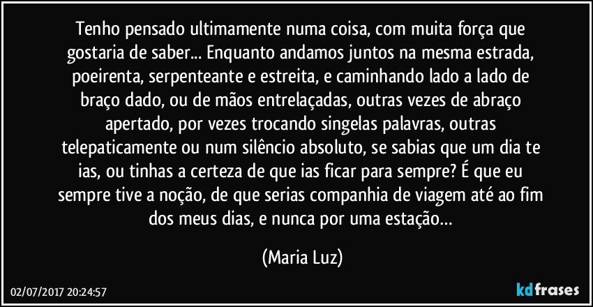 Tenho pensado ultimamente numa coisa, com muita força que gostaria de saber... Enquanto andamos juntos na mesma estrada, poeirenta, serpenteante e estreita, e caminhando lado a lado de braço dado, ou de mãos entrelaçadas, outras vezes de abraço apertado, por vezes trocando singelas palavras, outras telepaticamente ou num silêncio absoluto, se sabias que um dia te ias, ou tinhas a certeza de que ias ficar para sempre? É que eu sempre tive a noção, de que serias companhia de viagem até ao fim dos meus dias, e nunca por uma estação… (Maria Luz)