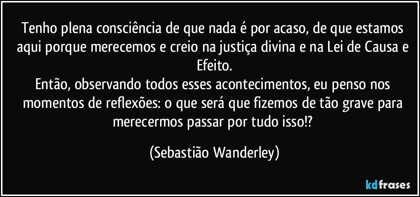 Tenho plena consciência de que nada é por acaso, de que estamos aqui porque merecemos e creio na justiça divina e na Lei de Causa e Efeito.
Então, observando todos esses acontecimentos, eu penso nos momentos de reflexões: o que será que fizemos de tão grave para merecermos passar por tudo isso!? (Sebastião Wanderley)