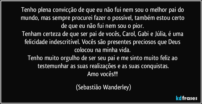 Tenho plena convicção de que eu não fui nem sou o melhor pai do mundo, mas sempre procurei fazer o possível, também estou certo de que eu não fui nem sou o pior.
Tenham certeza de que ser pai de vocês, Carol, Gabi e Júlia, é uma felicidade indescritível. Vocês são presentes preciosos que Deus colocou na minha vida.
Tenho muito orgulho de ser seu pai e me sinto muito feliz ao testemunhar as suas realizações e as suas conquistas.
Amo vocês!!! (Sebastião Wanderley)